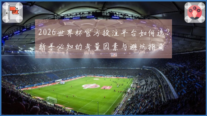 2026世界杯官方投注平台如何选？新手必知的考量因素与避坑指南